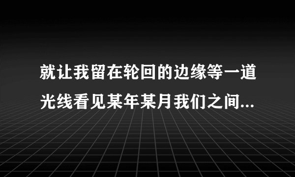 就让我留在轮回的边缘等一道光线看见某年某月我们之间曾经说过的语言是什么歌曲