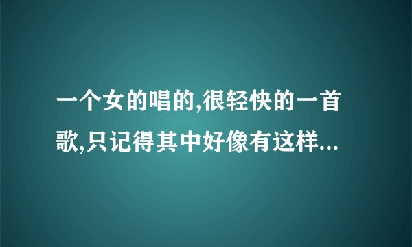一个女的唱的,很轻快的一首歌,只记得其中好像有这样的歌词