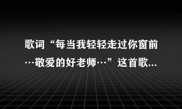 歌词“每当我轻轻走过你窗前…敬爱的好老师…”这首歌的歌名是什麽？