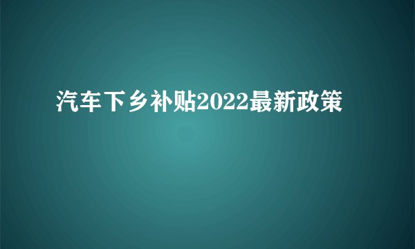 汽车下乡补贴2022最新政策
