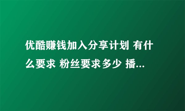 优酷赚钱加入分享计划 有什么要求 粉丝要求多少 播放量要求多少 还有那个优酷认证是做什么 我也
