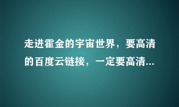 走进霍金的宇宙世界，要高清的百度云链接，一定要高清的，高清的，高清的，重要的事情说3遍