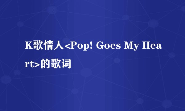 K歌情人<Pop! Goes My Heart>的歌词