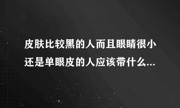 皮肤比较黑的人而且眼睛很小还是单眼皮的人应该带什么颜色和样式的美瞳好看