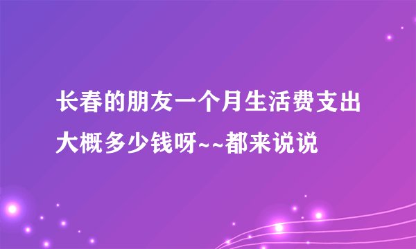 长春的朋友一个月生活费支出大概多少钱呀~~都来说说