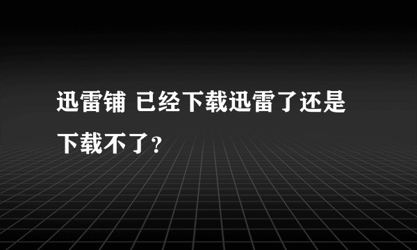 迅雷铺 已经下载迅雷了还是下载不了？