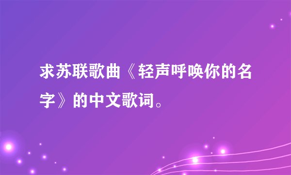 求苏联歌曲《轻声呼唤你的名字》的中文歌词。