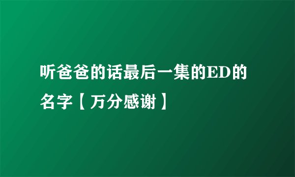 听爸爸的话最后一集的ED的名字【万分感谢】