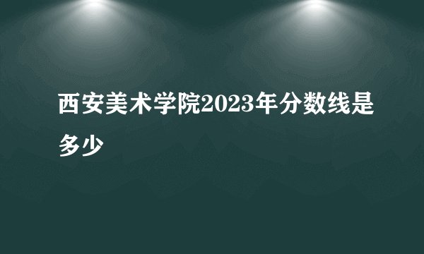 西安美术学院2023年分数线是多少