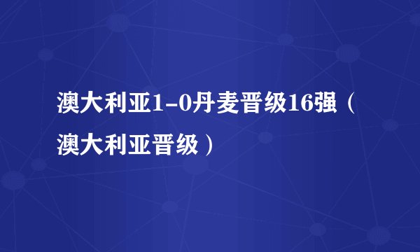 澳大利亚1-0丹麦晋级16强（澳大利亚晋级）