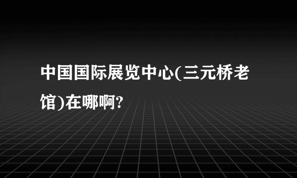 中国国际展览中心(三元桥老馆)在哪啊?