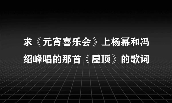 求《元宵喜乐会》上杨幂和冯绍峰唱的那首《屋顶》的歌词