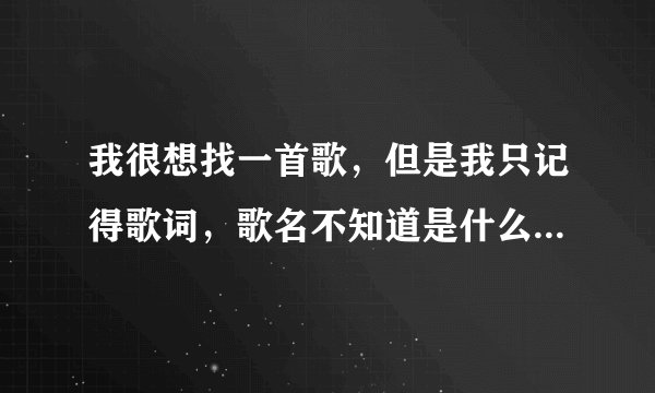 我很想找一首歌，但是我只记得歌词，歌名不知道是什么了，而且只记得一点歌词。希望有人能帮助我，谢谢。