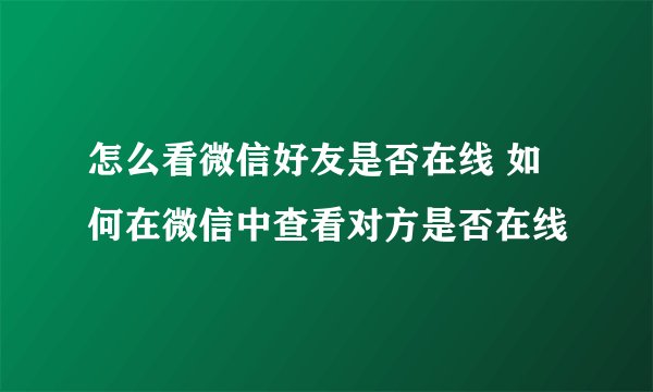 怎么看微信好友是否在线 如何在微信中查看对方是否在线