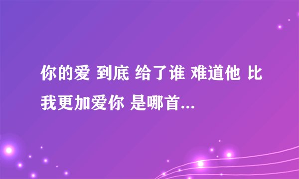 你的爱 到底 给了谁 难道他 比我更加爱你 是哪首歌的歌词？