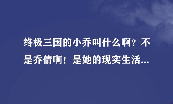 终极三国的小乔叫什么啊？不是乔倩啊！是她的现实生活中的名字
