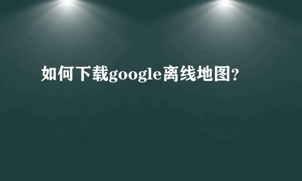 如何下载google离线地图？