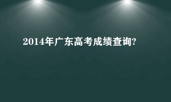 2014年广东高考成绩查询?