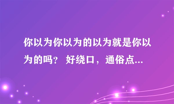 你以为你以为的以为就是你以为的吗？ 好绕口，通俗点什么意思？
