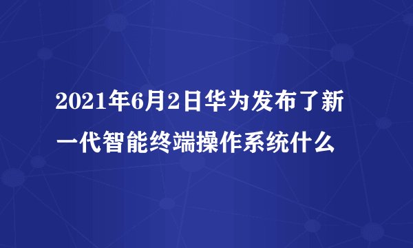 2021年6月2日华为发布了新一代智能终端操作系统什么