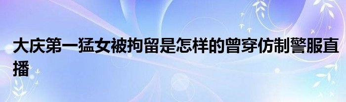 大庆第一猛女被拘留是怎样的曾穿仿制警服直播