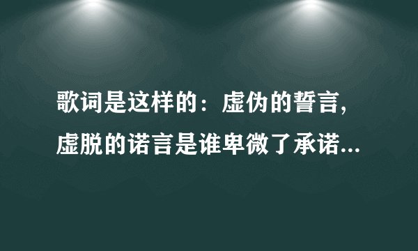 歌词是这样的：虚伪的誓言,虚脱的诺言是谁卑微了承诺,还要转过头来口口声声的说爱我. 别的我及不清楚了 ，