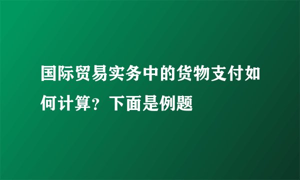 国际贸易实务中的货物支付如何计算？下面是例题