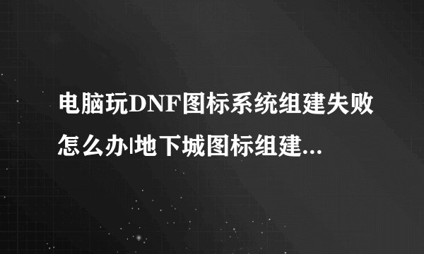 电脑玩DNF图标系统组建失败怎么办|地下城图标组建失败怎么解决
